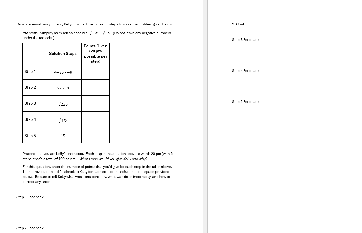 On a homework assignment, Kelly provided the following steps to solve the problem given below. 2. Cont.
Problem: Simplify as much as possible sqrt(-25)· sqrt(-9) (Do not leave any negative numbers
under the radicals.) Step 3 Feedback:
Step 4 Feedback:
Step 5 Feedback:
Pretend that you are Kelly’s instructor. Each step in the solution above is worth 20 pts (with 5
steps, that’s a total of 100 points). What grade would you give Kelly and why?
For this question, enter the number of points that you’d give for each step in the table above.
Then, provide detailed feedback to Kelly for each step of the solution in the space provided
below. Be sure to tell Kelly what was done correctly, what was done incorrectly, and how to
correct any errors.
Step 1 Feedback:
Step 2 Feedback:
