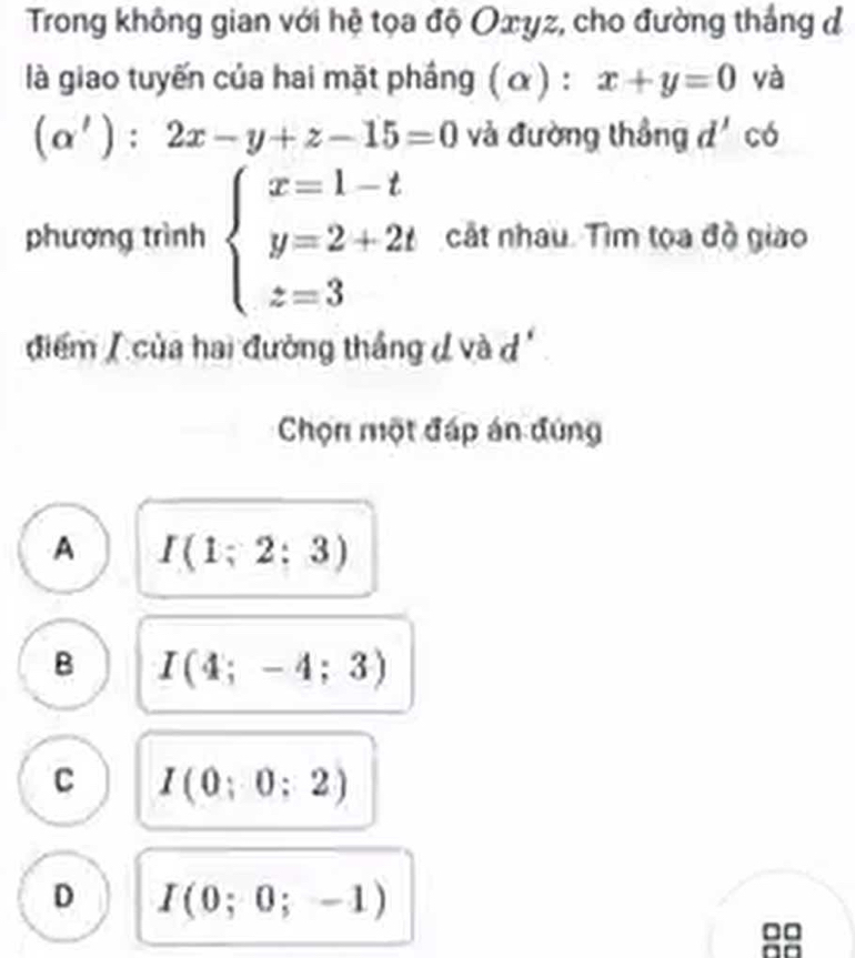 Trong không gian với hệ tọa độ Oxyz, cho đường thắng đ
là giao tuyến của hai mặt phầng ( α ) : x+y=0 yà
(alpha '):2x-y+z-15=0 và đường thắng d' có
phương trình beginarrayl x=1-t y=2+2t z=3endarray. cất nhau. Tìm tọa đồ giáo
điểm / của hai đường thắng đ và d
Chọn một đáp án đúng
A I(1;2;3)
B I(4;-4;3)
C I(0;0;2)
D I(0;0;-1)