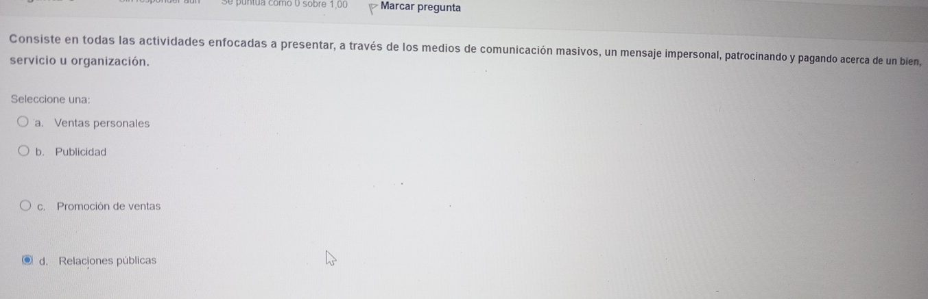 ntua como o sobre 1,00 Marcar pregunta
Consiste en todas las actividades enfocadas a presentar, a través de los medios de comunicación masivos, un mensaje impersonal, patrocinando y pagando acerca de un bien,
servicio u organización.
Seleccione una:
a. Ventas personales
b. Publicidad
c. Promoción de ventas
d. Relaciones públicas