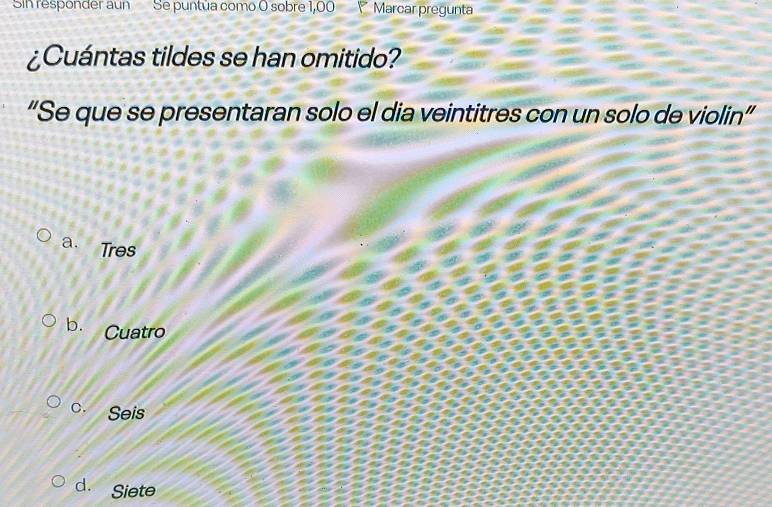 Sin responder aun Se puntúa como O sobre 1,00 Marcar pregunta
¿Cuántas tildes se han omitido?
“Se que se presentaran solo el dia veintitres con un solo de violin”
a. Tres
b. Cuatro
c. Seis
d. Siete