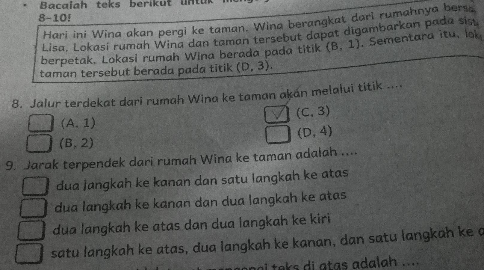 Bacalah teks berikut untur
8-10!
Hari ini Wina akan pergi ke taman. Wina berangkat dari rumahnya bersa
Lisa. Lokasi rumah Wina dan taman tersebut dapat digambarkan pada sist.
berpetak. Lokasi rumah Wina berada pada titik (B,1). Sementara itu, lok
taman tersebut berada pada titik (D,3). 
8. Jalur terdekat dari rumah Wina ke taman akán melalui titik ....
(C,3)
(A,1)
(D,4)
(B,2)
9. Jarak terpendek dari rumah Wina ke taman adalah ....
dua Jangkah ke kanan dan satu langkah ke atas
dua langkah ke kanan dan dua langkah ke atas
dua langkah ke atas dan dua langkah ke kiri
satu langkah ke atas, dua langkah ke kanan, dan satu langkah ke a
i teks di atas adalah ....