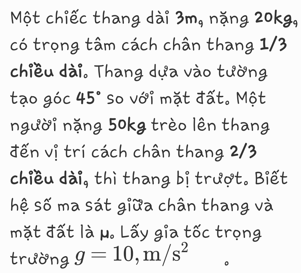 Một chiếc thang dài 3m, nặng 20kg, 
có trọng tâm cách chân thang 1/3
chiều dài. Thang dựa vào tường 
tạo góc 45° So với mặt đất. Một 
người nặng 50kg trèo lên thang 
đến vị trí cách chân thang 2/3
chiều dài, thì thang bị trượt. Biết 
hệ số ma sát giữa chân thang và 
mặt đất là μ. Lấy gia tốc trọng 
trường g=10, m/s^2
。