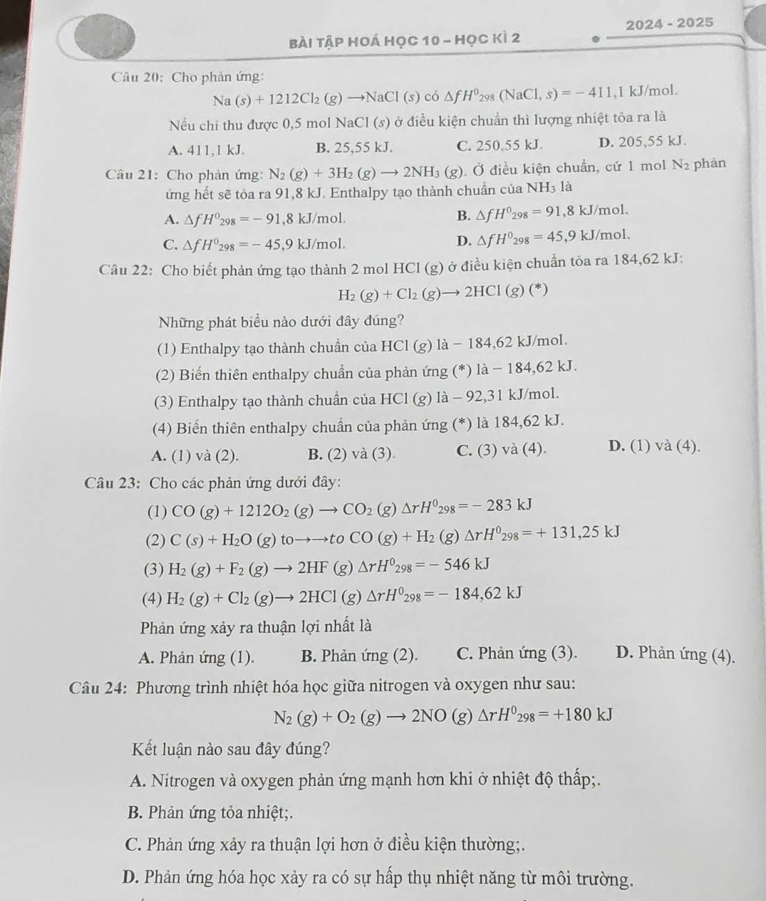 2024 - 2025
Bài Tập Hoá Học 10 - Học kì 2
Câu 20: Cho phản ứng:
Na(s)+1212Cl_2(g)to NaCl(s) có △ fH^0_298(NaCl,s)=-411 ,1 kJ/mol.
Nếu chi thu được 0,5 mol NaCl (s) ở điều kiện chuẩn thì lượng nhiệt tỏa ra là
A. 411.1 kJ. B. 25,55 kJ. C. 250,55 kJ. D. 205,55 kJ.
Câu 21: Cho phản ứng: N_2(g)+3H_2(g)to 2NH_3(g) Ở điều kiện chuẩn, cứ 1 mol N_2 phàn
ứng hết sẽ tỏa ra 91,8 kJ. Enthalpy tạo thành chuẩn của NH₃ là
A. △ fH^0_298=-91,8kJ/mol. B. △ fH^0_298=91,8kJ/mol.
C. △ fH^0_298=-45,9kJ/mol.
D. △ fH^0_298=45,9kJ/mol
Câu 22: Cho biết phản ứng tạo thành 2 mol HCl (g) ở điều kiện chuẩn tỏa ra 184,62 kJ:
H_2(g)+Cl_2(g)to 2HCl(g)(*)
Những phát biểu nào dưới đây đúng?
(1) Enthalpy tạo thành chuần của HCI (g) là - 184,62 kJ/mol.
(2) Biến thiên enthalpy chuẩn của phản ứng (*) là − 184,62 kJ.
(3) Enthalpy tạo thành chuẩn của HCl (g) là - 92,31 kJ/mol.
(4) Biến thiên enthalpy chuần của phản ứng (*) là 184,62 kJ.
A. (1) và (2). B. (2) va(3 3) C. (3)va(4). D. (1) và (4).
Câu 23: Cho các phản ứng dưới đây:
(1) CO(g)+1212O_2(g)to CO_2(g)△ rH^0_298=-283kJ
(2) C(s)+H_2O(g)toto to toCO(g)+H_2(g)△ rH^0_298=+131,25kJ
(3) H_2(g)+F_2(g)to 2HF(g)△ rH^0_298=-546kJ
(4) H_2(g)+Cl_2(g)to 2HCl(g)△ rH^0_298=-184,62kJ
Phản ứng xảy ra thuận lợi nhất là
A. Phản ứng (1). B. Phản ú ng(2 ). C. Phản ứng (3). D. Phản ứng (4).
Câu 24: Phương trình nhiệt hóa học giữa nitrogen và oxygen như sau:
N_2(g)+O_2(g)to 2NO(g)△ rH^0_298=+180kJ
Kết luận nào sau đây đúng?
A. Nitrogen và oxygen phản ứng mạnh hơn khi ở nhiệt độ thấp;.
B. Phản ứng tỏa nhiệt;.
C. Phản ứng xảy ra thuận lợi hơn ở điều kiện thường;.
D. Phản ứng hóa học xảy ra có sự hấp thụ nhiệt năng từ môi trường.