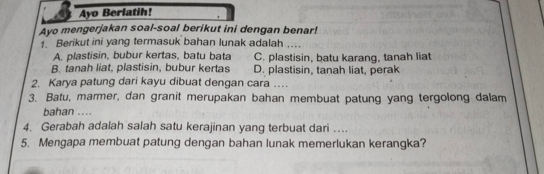 Ayo Berlatih!
Ayo mengerjakan soal-soal berikut ini dengan benar!
1. Berikut ini yang termasuk bahan lunak adalah ..
A. plastisin, bubur kertas, batu bata C. plastisin, batu karang, tanah liat
B. tanah liat, plastisin, bubur kertas D. plastisin, tanah liat, perak
2. Karya patung dari kayu dibuat dengan cara …
3. Batu, marmer, dan granit merupakan bahan membuat patung yang tergolong dalam
bahan ....
4. Gerabah adalah salah satu kerajinan yang terbuat dari …...
5. Mengapa membuat patung dengan bahan lunak memerlukan kerangka?