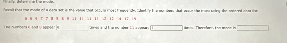 Finally, determine the mode. 
Recall that the mode of a data set is the value that occurs most frequently. Identify the numbers that occur the most using the ordered data list.
6 6 6 7 7 8 8 8 9 11 11 11 11 12 12 14 17 19
The numbers 6 and 8 appear | 6 times and the number 11 appears a times. Therefore, the mode is △ A=(x+1)+a_2)(2-x+a_3)