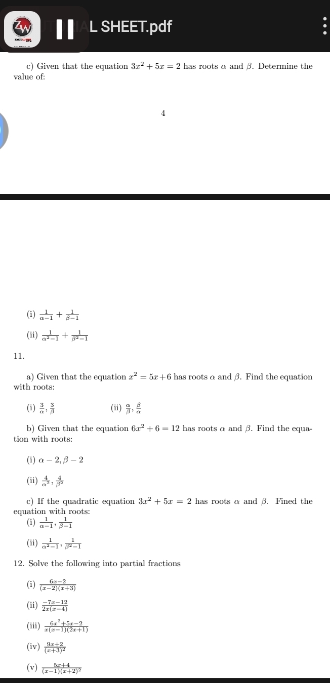 SHEET.pdf 
c) Given that the equation 3x^2+5x=2 has roots α and β. Determine the 
value of: 
4 
(i)  1/alpha -1 + 1/beta -1 
(ii)  1/alpha^2-1 + 1/beta^2-1 
11. 
a) Given that the equation x^2=5x+6 has roots α and β. Find the equation 
with roots: 
(i)  3/alpha  ,  3/beta   (ii)  alpha /beta  ,  beta /alpha  
b) Given that the equation 6x^2+6=12 has roots α and β. Find the equa- 
tion with roots: 
(i) alpha -2, beta -2
(ii)  4/alpha^2 ,  4/beta^2 
c) If the quadratic equation 3x^2+5x=2 has roots α and β. Fined the 
equation with roots: 
(i)  1/alpha -1 ,  1/beta -1 
(ii)  1/alpha^2-1 ,  1/beta^2-1 
12. Solve the following into partial fractions 
(i)  (6x-2)/(x-2)(x+3) 
(ii)  (-7x-12)/2x(x-4) 
(iii)  (6x^2+5x-2)/x(x-1)(2x+1) 
(iv) frac 9x+2(x+3)^2
(v) frac 5x+4(x-1)(x+2)^2