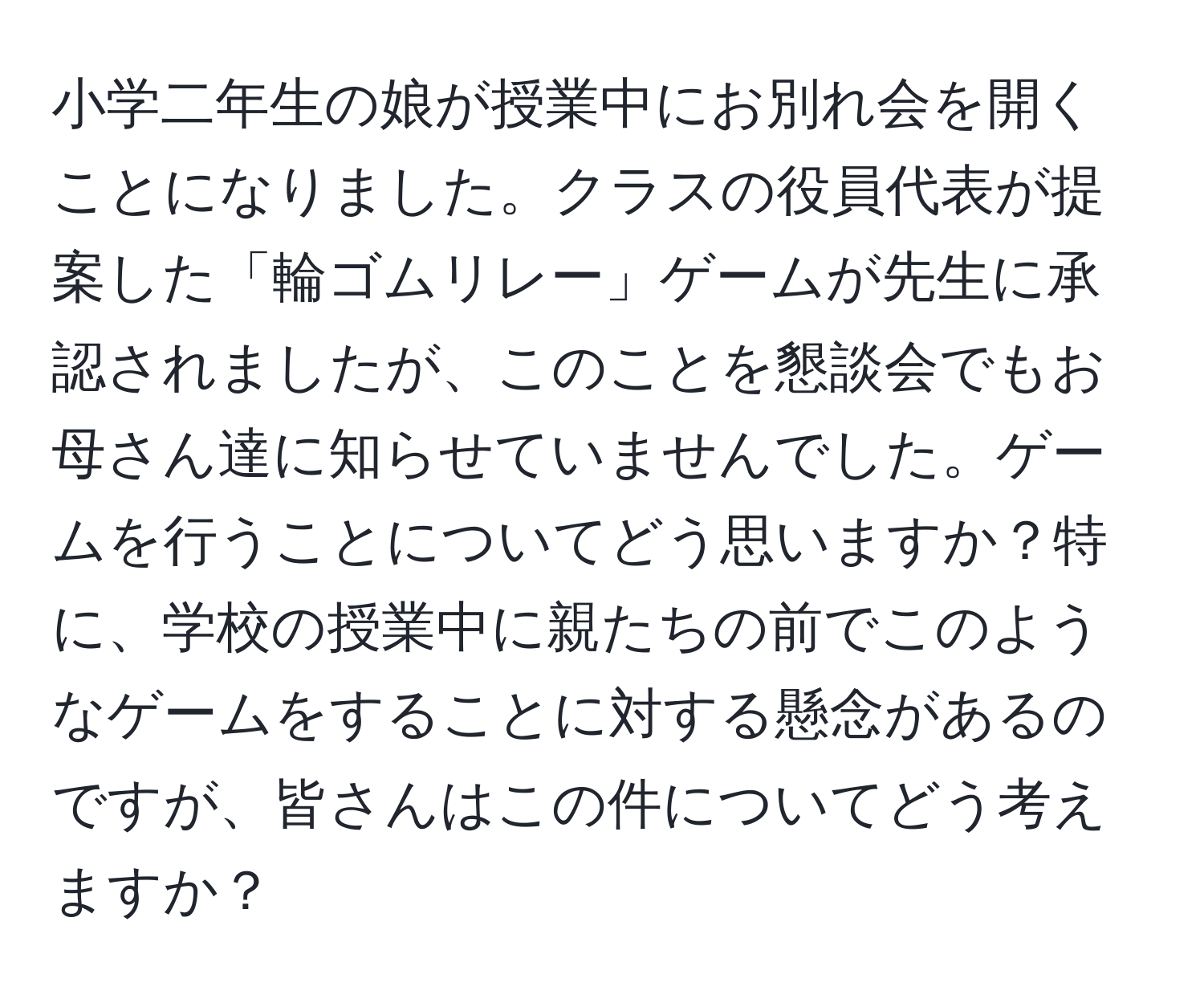 小学二年生の娘が授業中にお別れ会を開くことになりました。クラスの役員代表が提案した「輪ゴムリレー」ゲームが先生に承認されましたが、このことを懇談会でもお母さん達に知らせていませんでした。ゲームを行うことについてどう思いますか？特に、学校の授業中に親たちの前でこのようなゲームをすることに対する懸念があるのですが、皆さんはこの件についてどう考えますか？