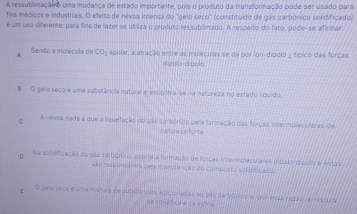 A ressublimação e uma mudança de estado importante, pois o produto da transformação pode ser usado para
fins médicos e industriais. O efeito de névoa intensa do "gelo seco'' (constituído de gás carbónico solidificado)
é um uso diferente: para fins de lazer se utiliza o produto ressublimado. A respeito do fato, pode-se afirmar:
A Sendo a molécula de CO_2 apolar, a atração entre as moléculas se da por íon-dípolo ¿ típico das forças
dipolo-dípolo.
B O gelo seco e uma substância natural e encontra-se na natureza no estado líquido.
C A nevoa nada é que a liquefação do gás carbônico pe a formação das forcas intermoleculares de
natureza forte.
D Na solidificação do gas carbônico; acurre a formação de forcas intermo eculares dipolo-dípulo e estas
são responsáveis pela manutenção do composto sol dificado,
[ O gelo seco e uma mistura de substâncias acicionadas ao das dal bónicp e, por essa razão ra m stura
se so idifica é se estria.