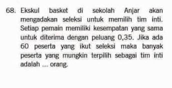 Ekskul basket di sekolah Anjar akan 
mengadakan seleksi untuk memilih tim inti. 
Setiap pemain memiliki kesempatan yang sama 
untuk diterima dengan peluang 0,35. Jika ada
60 peserta yang ikut seleksi maka banyak 
peserta yang mungkin terpilih sebagai tim inti 
adalah ... orang.