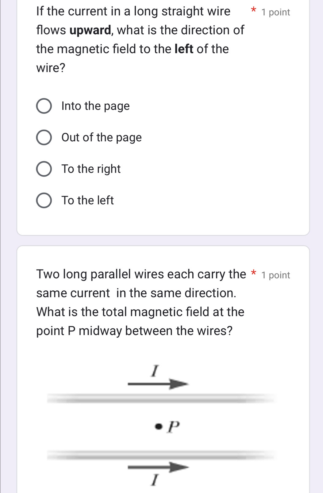 If the current in a long straight wire * 1 point
flows upward, what is the direction of
the magnetic field to the left of the
wire?
Into the page
Out of the page
To the right
To the left
Two long parallel wires each carry the * 1 point
same current in the same direction.
What is the total magnetic field at the
point P midway between the wires?