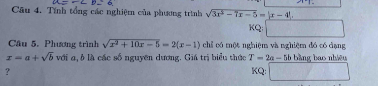 Tính tổng các nghiệm của phương trình sqrt(3x^2-7x-5)=|x-4|. 
KQ: □ 
Câu 5. Phương trình sqrt(x^2+10x-5)=2(x-1) chỉ có một nghiệm và nghiệm đó có dạng
x=a+sqrt(b) với a, b là các số nguyên dương. Giá trị biểu thức T=2a-5b bằng bao nhiêu 
? KQ: □