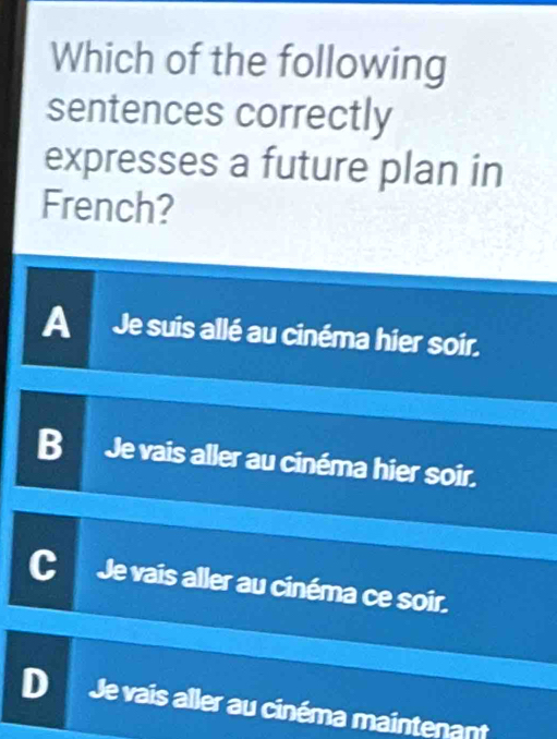 Which of the following
sentences correctly
expresses a future plan in
French?
A Je suis allé au cinéma hier soir.
B Je vais aller au cinéma hier soir.
Je vais aller au cinéma ce soir.
Je vais aller au cinéma maintenant