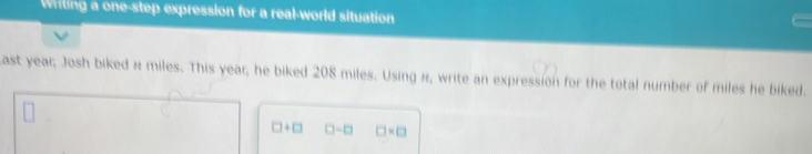 Writing a one-step expression for a real-world situation 
Last year; Josh biked n miles. This year; he biked 208 miles. Using n, write an expression for the total number of miles he biked.
□ +□ □ -□ □ * □