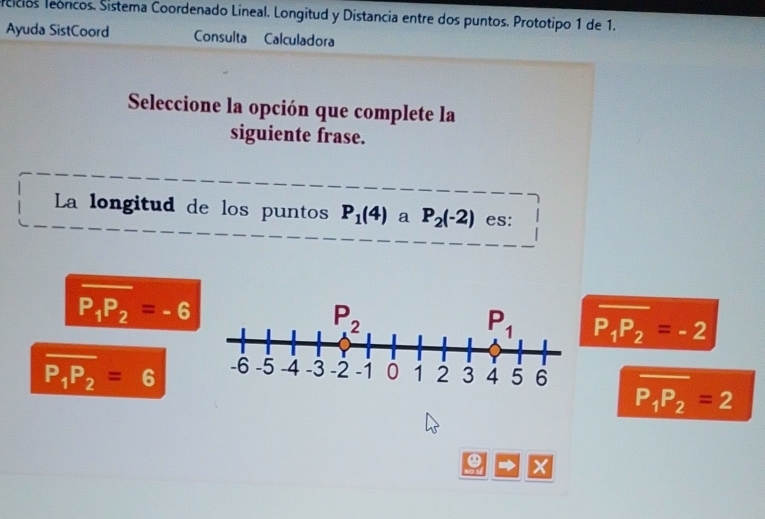 sicícios leóncos. Sistema Coordenado Lineal. Longitud y Distancia entre dos puntos. Prototipo 1 de 1.
Ayuda SistCoord Consulta Calculadora
Seleccione la opción que complete la
siguiente frase.
La longitud de los puntos P_1(4) a P_2(-2) es:
overline P_1P_2=-6
overline P_1P_2=-2
overline P_1P_2=6 overline P_1P_2=2
X