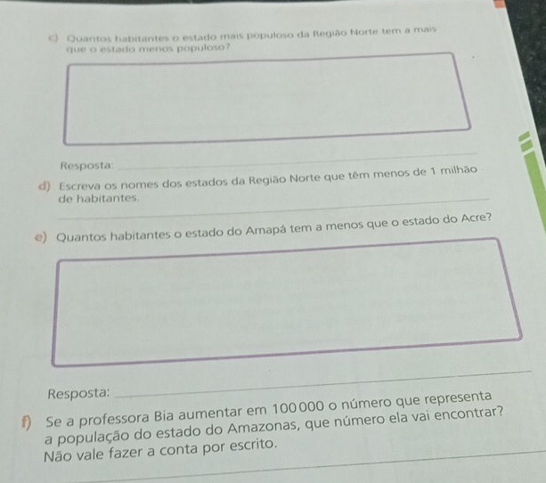 Quantos habitantes o estado mais populoso da Região Norte tem a mais 
que o estado menos populoso? 
Resposta: 
_ 
d) Escreva os nomes dos estados da Região Norte que têm menos de 1 milhão 
_de habitantes. 
e) Quantos habitantes o estado do Amapá tem a menos que o estado do Acre? 
_ 
Resposta: 
_ 
#) Se a professora Bia aumentar em 100000 o número que representa 
a população do estado do Amazonas, que número ela vai encontrar? 
_ 
_ 
Não vale fazer a conta por escrito.