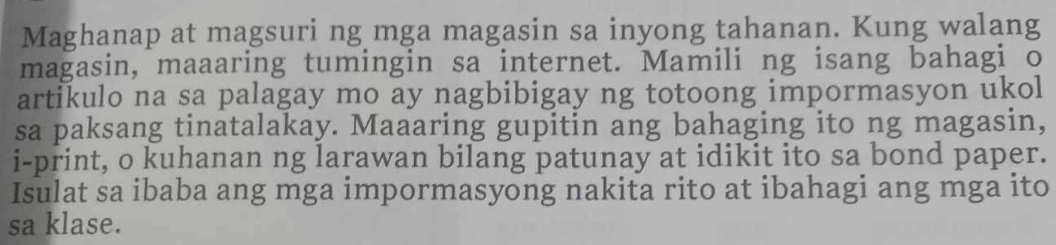 Maghanap at magsuri ng mga magasin sa inyong tahanan. Kung walang 
magasin, maaaring tumingin sa internet. Mamili ng isang bahagi o 
artikulo na sa palagay mo ay nagbibigay ng totoong impormasyon ukol 
sa paksang tinatalakay. Maaaring gupitin ang bahaging ito ng magasin, 
i-print, o kuhanan ng larawan bilang patunay at idikit ito sa bond paper. 
Isulat sa ibaba ang mga impormasyong nakita rito at ibahagi ang mga ito 
sa klase.