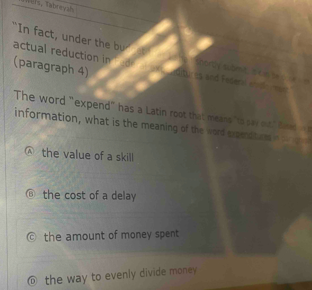 Wers, Tabreyah
"In fact, under the bud t I she : shortly submit, is kin se c o s 
(paragraph 4) actual reduction in Federal exp eaditures and Federal ettal ma
The word “expend” has a Latin root that means "to pa out," Based 
information, what is the meaning of the word expenditures in parzotaoh
Ⓐ the value of a skill
the cost of a delay
the amount of money spent
D the way to evenly divide money