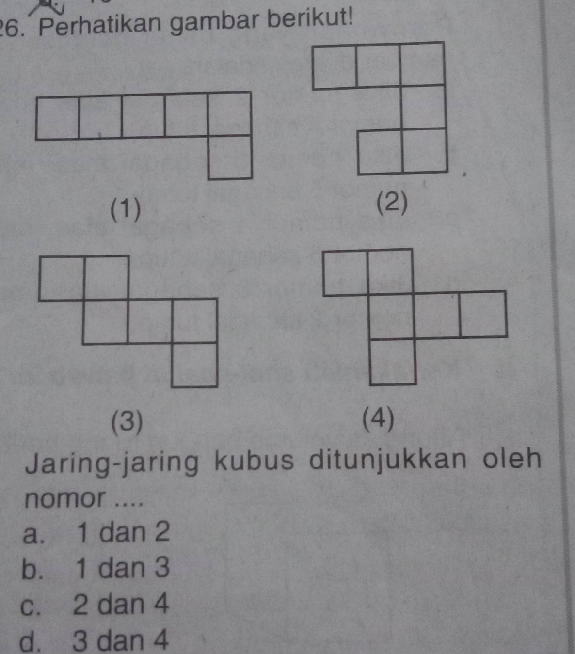 Perhatikan gambar berikut!
(1)
(2)
(3) (4)
Jaring-jaring kubus ditunjukkan oleh
nomor ....
a. 1 dan 2
b. 1 dan 3
c. 2 dan 4
d. 3 dan 4