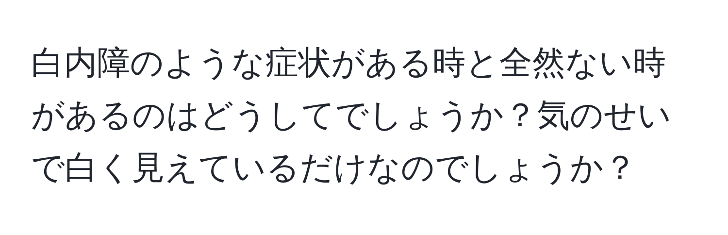 白内障のような症状がある時と全然ない時があるのはどうしてでしょうか？気のせいで白く見えているだけなのでしょうか？