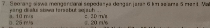 Seorang siswa mengendarai sepedanya dengan jarah 6 km selama 5 menit. Ma
yang dilalui siswa tersebut sejauh ...
a. 10 m/s c. 30 m/s
b. 25 m/s d. 20 m/s