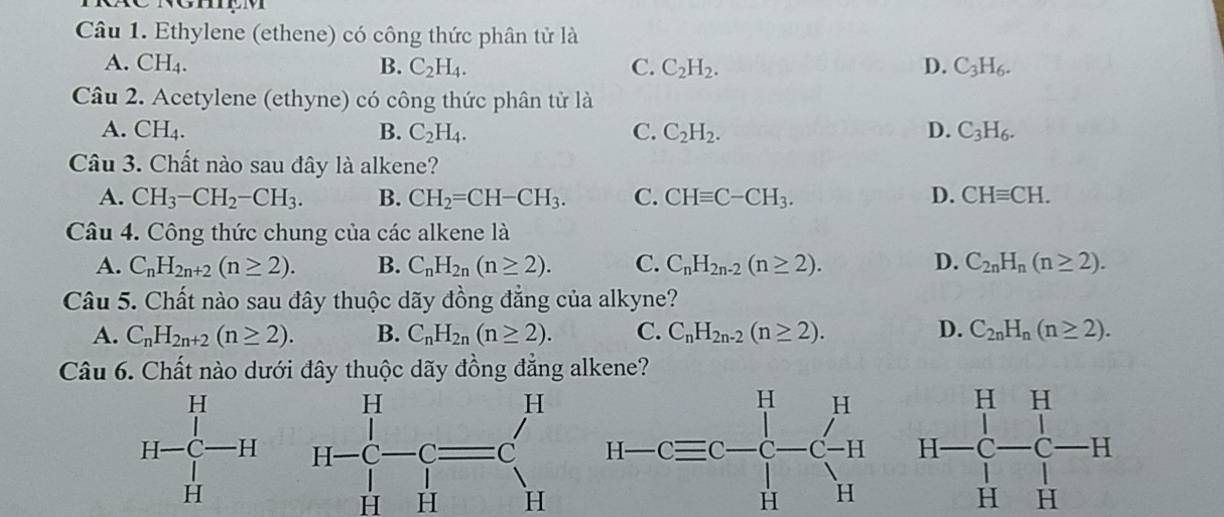 Ethylene (ethene) có công thức phân tử là
A. CH_4. B. C_2H_4. C. C_2H_2. D. C_3H_6.
Câu 2. Acetylene (ethyne) có công thức phân tử là
A. CH_4. B. C_2H_4. C. C_2H_2. D. C_3H_6.
Câu 3. Chất nào sau đây là alkene?
A. CH_3-CH_2-CH_3. B. CH_2=CH-CH_3. C. CHequiv C-CH_3. D. CHequiv CH.
Câu 4. Công thức chung của các alkene là
A. C_nH_2n+2(n≥ 2). B. C_nH_2n(n≥ 2). C. C_nH_2n-2(n≥ 2). D. C_2nH_n(n≥ 2).
Câu 5. Chất nào sau đây thuộc dãy đồng đẳng của alkyne?
A. C_nH_2n+2(n≥ 2). B. C_nH_2n(n≥ 2). C. C_nH_2n-2(n≥ 2). D. C_2nH_n(n≥ 2).
Câu 6. Chất nào dưới đây thuộc dãy đồng đẳng alkene?
H-beginarrayr H c-Cequiv C Hendarray  H