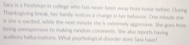 Sara is a freshman in college who has never been away from home before. During 
Thanksgiving break, her family notices a change in her behavior. One minute she 
is she is excited, while the next minute she is extremely aggressive. She goes from 
being unresponsive to making random comments. She also reports having 
auditory hallucinations. What psychological disorder does Sara have?