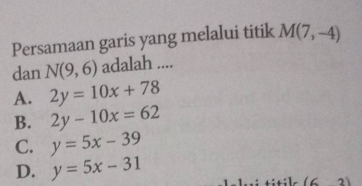 Persamaan garis yang melalui titik M(7,-4)
dan N(9,6) adalah ....
A. 2y=10x+78
B. 2y-10x=62
C. y=5x-39
D. y=5x-31
(63)