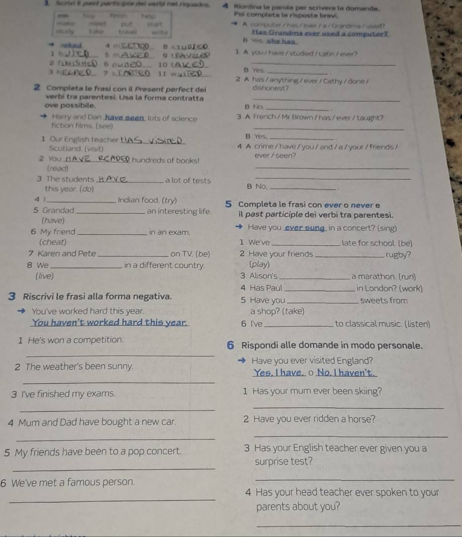 Scrivi II past participle del verti nel riquadro. 4 Riordina le parole per scrivère le domande.
Poi completa le risposte brevi.
4
A computer / has /ever / a / Grandma /used?
Has Grandma ever used a computer?
n ws she has .
sked d m_ B_
1 b_ 5 m _9 t_ 1 A you/have/studied/Latin/ever?
z f_ 6_ 10 t__
B Yes
3 1_ 7 _11 w_ 2 A has/anything/ever/Cathy/done/
2 Completa le frasi con il Present perfect dei dishonest?
verbí tra parentesi. Usa la forma contratta_
ove possibile. B No_
Harry and Dan have eeen, lots of science 3 A French / Mr Brown / has / ever / taught?
fiction films. (see)
_
B Yes.
 
1 Our English teacher _4 A crime / have / you / and / a / your / friends /
Scotland. (visit)
ever / seen?
2 You _hundreds of books!
(read)
_
3 The students_ a lot of tests B No,_
this year. (do)
4 | _Indian food. (try) 5 Completa le frasi con ever o never e
5 Grandad_ an interesting life. il past participle dei verbi tra parentesi.
(have)
6 My friend _in an exam.
Have you ever sung_ in a concert? (sing)
(cheat) 1 We've _late for school. (be)
7 Karen and Pete _on TV. (be) 2 Have your friends _rugby?
8 We _in a different country. (play)
(live) 3 Alison's _a marathon. (run)
4 Has Paul _in London? (work)
3 Riscrivi le frasi alla forma negativa. 5 Have you _sweets from
You've worked hard this year. a shop? (take)
You haven't worked hard this year. 6 I've_ to classical music. (listen)
_
1 He's won a competition. 6 Rispondi alle domande in modo personale.
Have you ever visited England?
_
2 The weather's been sunny. Yes, I have. ○ No, I haven't.
3 I've finished my exams. 1 Has your mum ever been skiing?
_
_
4 Mum and Dad have bought a new car. 2 Have you ever ridden a horse?
_
_
5 My friends have been to a pop concert. 3 Has your English teacher ever given you a
_
surprise test?
6 We've met a famous person.
_
_
4 Has your head teacher ever spoken to your
parents about you?
_