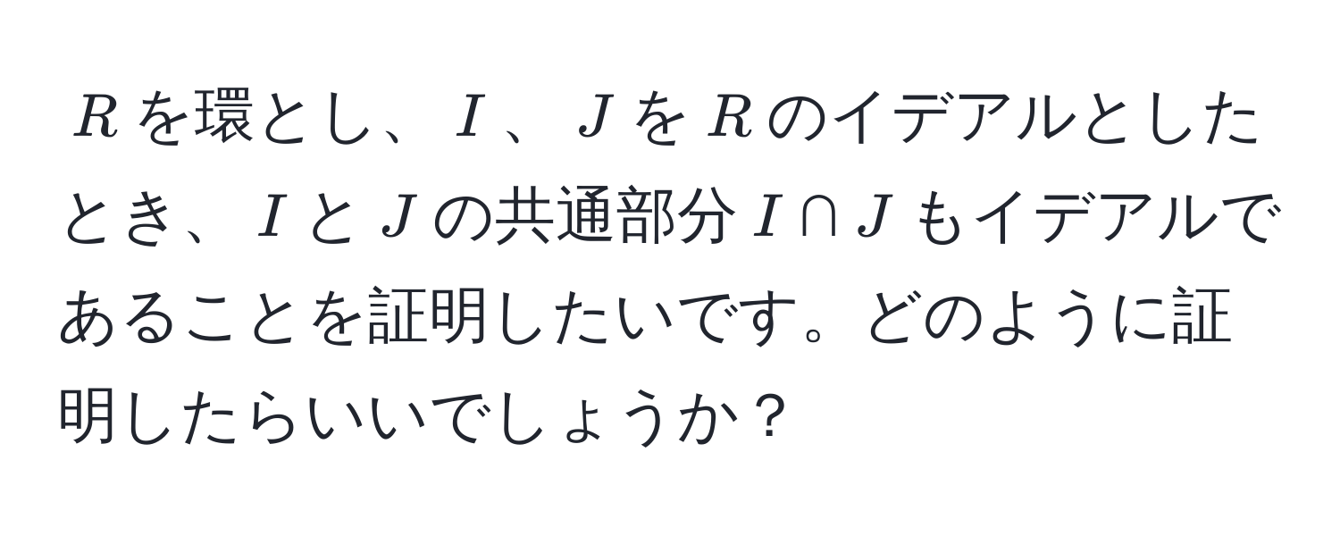 $R$を環とし、$I$、$J$を$R$のイデアルとしたとき、$I$と$J$の共通部分$I ∩ J$もイデアルであることを証明したいです。どのように証明したらいいでしょうか？