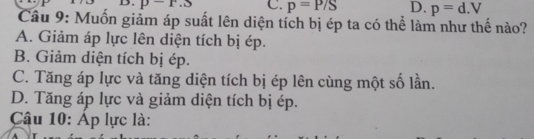 p-r.s C. p=P/S D. p=d.V
Câu 9: Muốn giảm áp suất lên diện tích bị ép ta có thể làm như thế nào?
A. Giảm áp lực lên diện tích bị ép.
B. Giảm diện tích bị ép.
C. Tăng áp lực và tăng diện tích bị ép lên cùng một số lần.
D. Tăng áp lực và giảm diện tích bị ép.
Câu 10: Áp lực là: