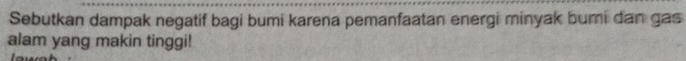 Sebutkan dampak negatif bagi bumi karena pemanfaatan energi minyak bumi dan gas 
alam yang makin tinggi!