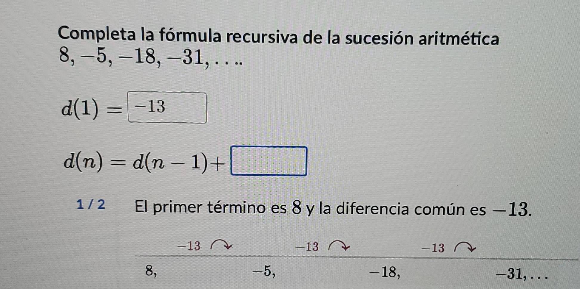 Completa la fórmula recursiva de la sucesión aritmética
8, −5, −18, −31, . . ..
d(1)=|-13
d(n)=d(n-1)+□
1 / 2 El primer término es 8 y la diferencia común es —13.
-13 -13 -13
8, -5, -18, -31, . . .