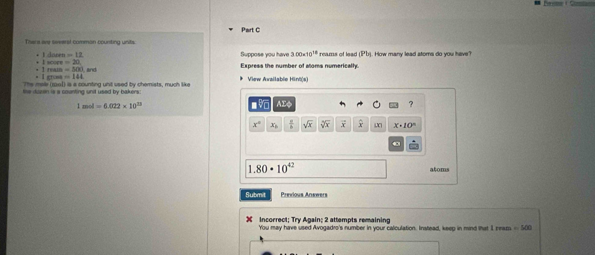 Thera are several common counting units: 
1 duzen =12. Suppose you have 3.00* 10^(18) reams of lead (Pb). How many lead atoms do you have? 
· I score =20 Express the number of atoms numerically. 
1 reai =500 and 
= I gross === 144 View Available 
The male (t91) is a counting unit used by chemists, much like Hint(s) 
he dozen is a counting unit used by bakers:
1mol=6.022* 10^(23)
□ sqrt[□](□ ) ADdy
?
x° x_b  a/b  sqrt(x) sqrt[n](x) vector x widehat x |X| x· 10^n
< .80· 10^(42) atoms 
Submit Previous Answers 
Incorrect; Try Again; 2 attempts remaining 
You may have used Avogadro's number in your calculation. Instead, keep in mind that 1 ream =500