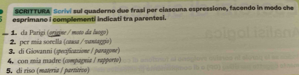 SCRITTURA Scrivi sul quaderno due frasi per ciascuna espressione, facendo in modo che 
esprimano i complementi indicati tra parentesi. 
1. da Parigi (origine / moto da luogo) 
2. per mia sorella (causa / vantaggio) 
3. di Giovanni (specificazione / paragone) 
4. con mia madre (compagnia / rapporto) 
5. di riso (materia | partítivo)