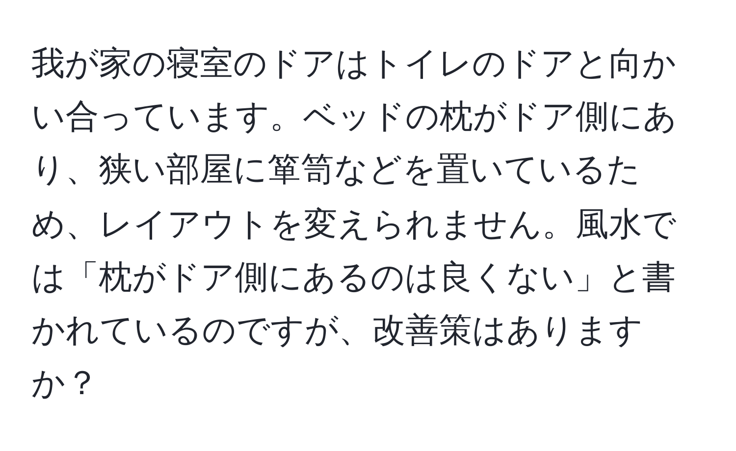 我が家の寝室のドアはトイレのドアと向かい合っています。ベッドの枕がドア側にあり、狭い部屋に箪笥などを置いているため、レイアウトを変えられません。風水では「枕がドア側にあるのは良くない」と書かれているのですが、改善策はありますか？