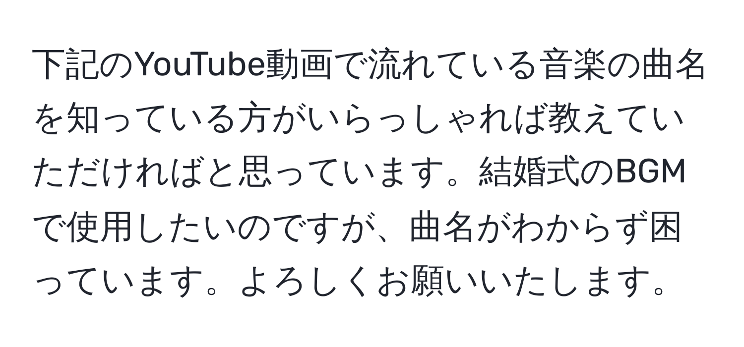 下記のYouTube動画で流れている音楽の曲名を知っている方がいらっしゃれば教えていただければと思っています。結婚式のBGMで使用したいのですが、曲名がわからず困っています。よろしくお願いいたします。