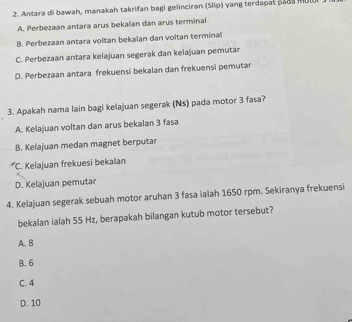 Antara di bawah, manakah takrifan bagi gelinciran (Slip) yang terdapat pada mutl
A. Perbezaan antara arus bekalan dan arus terminal
B. Perbezaan antara voltan bekalan dan voltan terminal
C. Perbezaan antara kelajuan segerak dan kelajuan pemutar
D. Perbezaan antara frekuensi bekalan dan frekuensi pemutar
3. Apakah nama lain bagi kelajuan segerak (Ns) pada motor 3 fasa?
A. Kelajuan voltan dan arus bekalan 3 fasa
B. Kelajuan medan magnet berputar
C. Kelajuan frekuesi bekalan
D. Kelajuan pemutar
4. Kelajuan segerak sebuah motor aruhan 3 fasa ialah 1650 rpm. Sekiranya frekuensi
bekalan ialah 55 Hz, berapakah bilangan kutub motor tersebut?
A. 8
B. 6
C. 4
D. 10