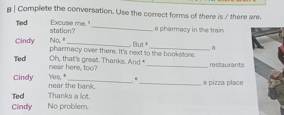 Complete the conversation. Use the correct forms of there is / there are. 
Ted Excuse me. 1 
station? 
_ 
a pharmacy in the train 
Cindy No, ² _. But ³ 
a 
pharmacy over there. It's next to the bookstore. 
Ted Oh, that’s great. Thanks. And ⁴ 
near here, too? 
_restaurants 
Cindy Yes, 5 _ 
6 
near the bank. 
_a pizza place 
Ted Thanks a lot. 
Cindy No problem.