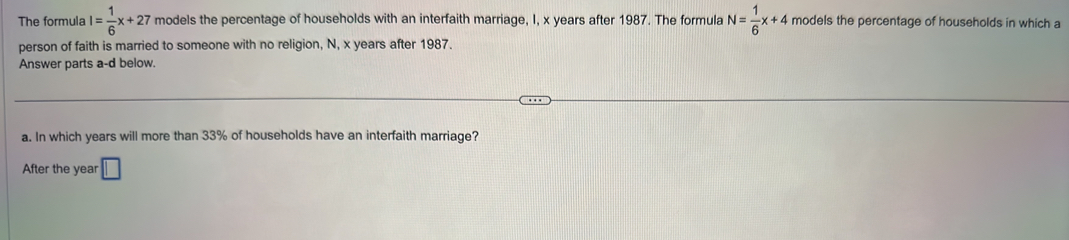 The formula I= 1/6 x+27 models the percentage of households with an interfaith marriage, I, x years after 1987. The formula N= 1/6 x+4 models the percentage of households in which a 
person of faith is married to someone with no religion, N, x years after 1987. 
Answer parts a-d below. 
a. In which years will more than 33% of households have an interfaith marriage? 
After the year □