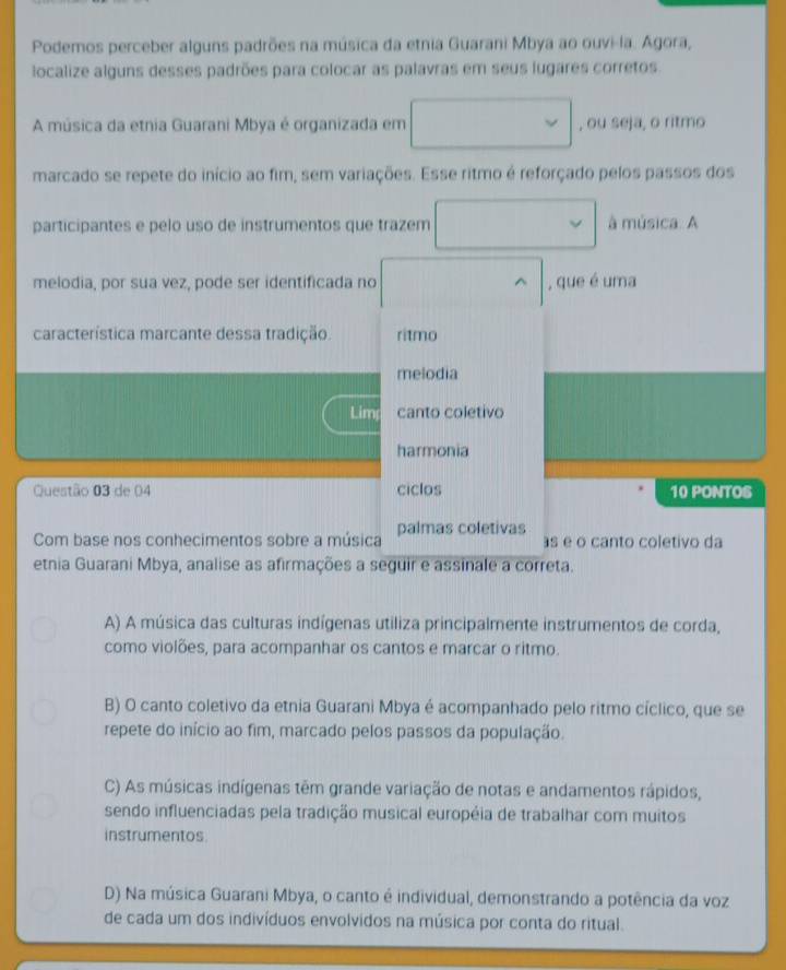 Podemos perceber alguns padrões na música da etnia Guarani Mbya ao ouvi-la. Agora,
localize alguns desses padrões para colocar as palavras em seus lugares corretos.
A música da etnia Guarani Mbya é organizada em , ou seja, o ritmo
marcado se repete do início ao fim, sem variações. Esse ritmo é reforçado pelos passos dos
participantes e pelo uso de instrumentos que trazem à música. A
melodia, por sua vez, pode ser identificada no ^ , que é uma
característica marcante dessa tradição. ritmo
melodia
Lim canto coletivo
harmonia
Questão 03 de 04 ciclos 10 PONTOS
Com base nos conhecimentos sobre a música palmas coletivas s e o canto coletivo da
etnia Guarani Mbya, analise as afirmações a seguir e assinale a correta.
A) A música das culturas indígenas utiliza principalmente instrumentos de corda,
como violões, para acompanhar os cantos e marcar o ritmo.
B) O canto coletivo da etnia Guarani Mbya é acompanhado pelo ritmo cíclico, que se
repete do início ao fim, marcado pelos passos da população.
C) As músicas indígenas têm grande variação de notas e andamentos rápidos,
sendo influenciadas pela tradição musical européia de trabalhar com muitos
instrumentos.
D) Na música Guarani Mbya, o canto é individual, demonstrando a potência da voz
de cada um dos indivíduos envolvidos na música por conta do ritual.