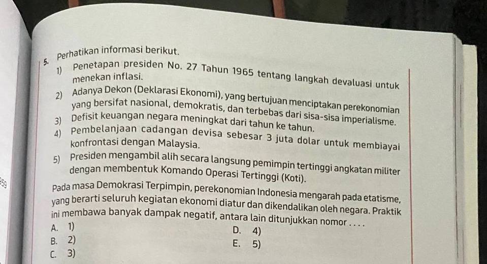 Perhatikan informasi berikut.
1) Penetapan presiden No. 27 Tahun 1965 tentang langkah devaluasi untuk
menekan inflasi.
2) Adanya Dekon (Deklarasi Ekonomi), yang bertujuan menciptakan perekonomian
yang bersifat nasional, demokratis, dan terbebas dari sisa-sisa imperialisme.
3) Defisit keuangan negara meningkat dari tahun ke tahun.
4) Pembelanjaan cadangan devisa sebesar 3 juta dolar untuk membiayai
konfrontasi dengan Malaysia.
5) Presiden mengambil alih secara langsung pemimpin tertinggi angkatan militer
dengan membentuk Komando Operasi Tertinggi (Koti).
5º Pada masa Demokrasi Terpimpin, perekonomian Indonesia mengarah pada etatisme,
yang berarti seluruh kegiatan ekonomi diatur dan dikendalikan oleh negara. Praktik
ini membawa banyak dampak negatif, antara lain ditunjukkan nomor . . . .
A. 1)
D. 4)
B. 2) E. 5)
C. 3)