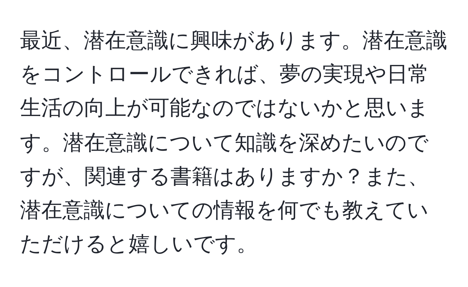 最近、潜在意識に興味があります。潜在意識をコントロールできれば、夢の実現や日常生活の向上が可能なのではないかと思います。潜在意識について知識を深めたいのですが、関連する書籍はありますか？また、潜在意識についての情報を何でも教えていただけると嬉しいです。