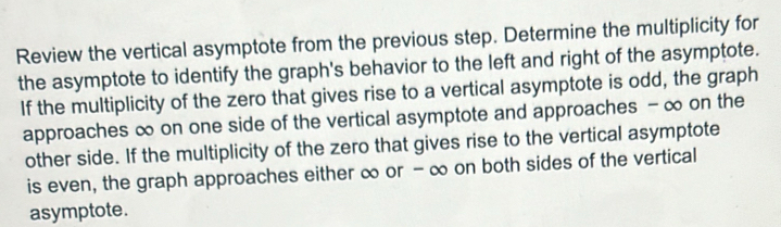 Review the vertical asymptote from the previous step. Determine the multiplicity for 
the asymptote to identify the graph's behavior to the left and right of the asymptote. 
If the multiplicity of the zero that gives rise to a vertical asymptote is odd, the graph 
approaches ∞ on one side of the vertical asymptote and approaches - ∞ on the 
other side. If the multiplicity of the zero that gives rise to the vertical asymptote 
is even, the graph approaches either ∞ or - ∞ on both sides of the vertical 
asymptote.