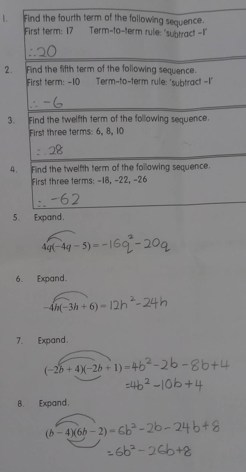 Find the fourth term of the following sequence. 
First term: 17 Term-to-term rule: 'subtract -I' 
2. Find the fifth term of the following sequence. 
First term: -10 Term-to-term rule: ‘subtract -I' 
3. Find the twelfth term of the following sequence. 
First three terms: 6, 8, 10
4. Find the twelfth term of the following sequence. 
First three terms: -18, -22, -26
5. Expand.
4q(-4q-5)=
6. Expand.
-4h(-3h+6)=
7. Expand.
(-2b+4)(-2b+1)=
8. Expand.
(b-4)(6b-2)=