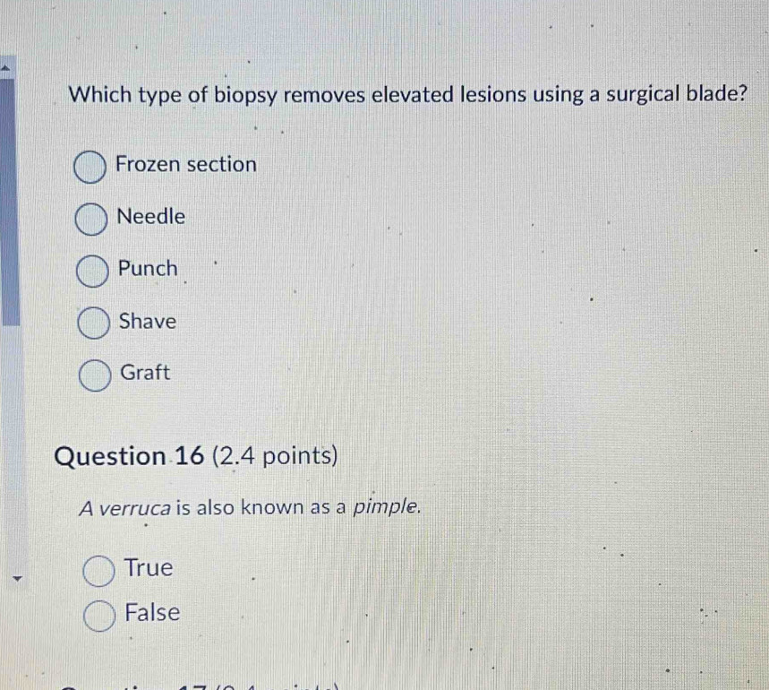 Which type of biopsy removes elevated lesions using a surgical blade?
Frozen section
Needle
Punch
Shave
Graft
Question 16 (2.4 points)
A verruca is also known as a pimple.
True
False