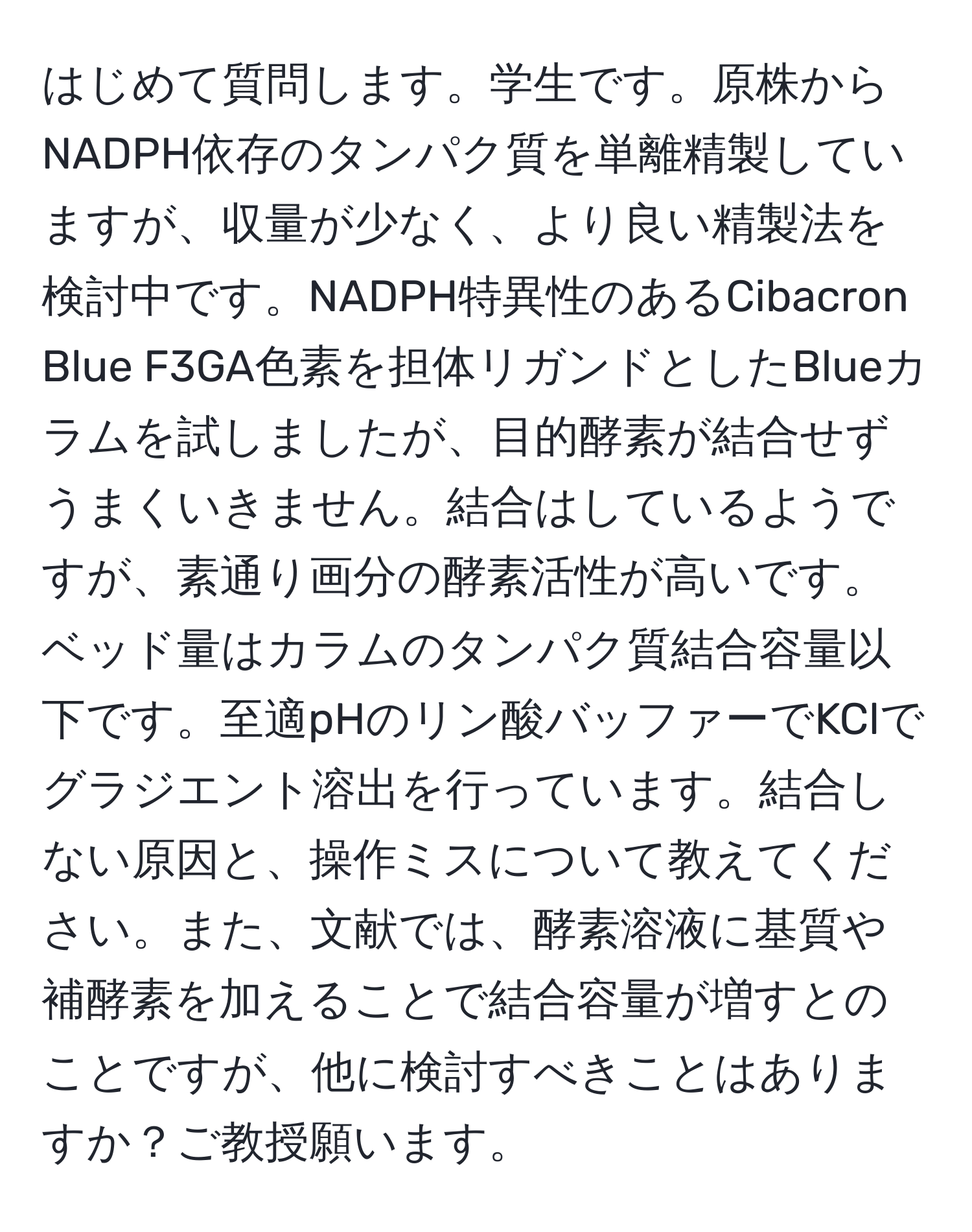 はじめて質問します。学生です。原株からNADPH依存のタンパク質を単離精製していますが、収量が少なく、より良い精製法を検討中です。NADPH特異性のあるCibacron Blue F3GA色素を担体リガンドとしたBlueカラムを試しましたが、目的酵素が結合せずうまくいきません。結合はしているようですが、素通り画分の酵素活性が高いです。ベッド量はカラムのタンパク質結合容量以下です。至適pHのリン酸バッファーでKClでグラジエント溶出を行っています。結合しない原因と、操作ミスについて教えてください。また、文献では、酵素溶液に基質や補酵素を加えることで結合容量が増すとのことですが、他に検討すべきことはありますか？ご教授願います。