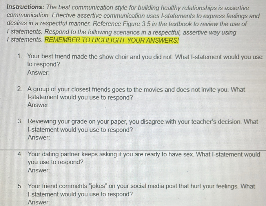 Instructions: The best communication style for building healthy relationships is assertive 
communication. Effective assertive communication uses I-statements to express feelings and 
desires in a respectful manner. Reference Figure 3.5 in the textbook to review the use of 
l-statements. Respond to the following scenarios in a respectful, assertive way using 
I-statements. REMEMBER TO HIGHLIGHT YOUR ANSWERS! 
1. Your best friend made the show choir and you did not. What I-statement would you use 
to respond? 
Answer: 
2. A group of your closest friends goes to the movies and does not invite you. What 
I-statement would you use to respond? 
Answer: 
3. Reviewing your grade on your paper, you disagree with your teacher's decision. What 
I-statement would you use to respond? 
Answer: 
4. Your dating partner keeps asking if you are ready to have sex. What I-statement would 
you use to respond? 
Answer: 
5. Your friend comments "jokes” on your social media post that hurt your feelings. What 
I-statement would you use to respond? 
Answer: