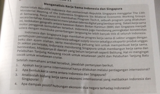 Menganalisis Kerja Sama Indonesia dan Singapura
Pemerintah Republik Indonesia dan pemerintah Republik Singapura menggelar The 13th
Ministerial Meeting of the Indonesia-Singapore Six Bilateral Economic Working Groups
di Semarang, Kerja sama ini membahas Program Tech:X. sebuah program yang dilakukan
secara bertahap. Kolaborasi ini menciptakan talenta digital yang berdava saing. Dalam kerja sama
ini, kedekatan geografis antara kawasan Batam Bintán Karimun (BBK) dan Singapura menjadi
motor penggerak kemudahan tersebut. Indonesia juga mendorong peningkatan konektivitas
udara dengan membuka penerbangan langsung ke lebih banyak titik di seluruh Indonesia.
Indonesia dan Singapura juga membahas progres kerja sama di sektor unggas dengan
persetujuan perusahaan Indonesia sebagai supply source sekaligus eksportir produk unggas
beku dan ayam olahan, serta mendorong peluang lain untuk memperkuat kerja sama.
Di sektor pariwisata, Indonesia mendorong Singapura untuk membangun kerja sama dan
berinvestasi, khususnya di daerah yang belum terjamah seperti Belitung. Hal ini mengingat
Pelabuhan Tanjung Kelayang cocok untuk wisatawan yacht dan Pelabuhan Tanjung Batu
cocok untuk wisatawan cruise.
Setelah memahami artikel tersebut, jawablah pertanyaan berikut.
1. Apakah kerja sama internasional hanya dilakukan melalui perdagangan internasional?
2. Apa bentuk kerja sama antara Indonesia dan Singapura?
3. Analisislah bidang kerja sama ekonomi internasional yang melibatkan Indonesia dan
Singapura!
4. Apa dampak positif hubungan ekonomi dua negara terhadap Indonesia?