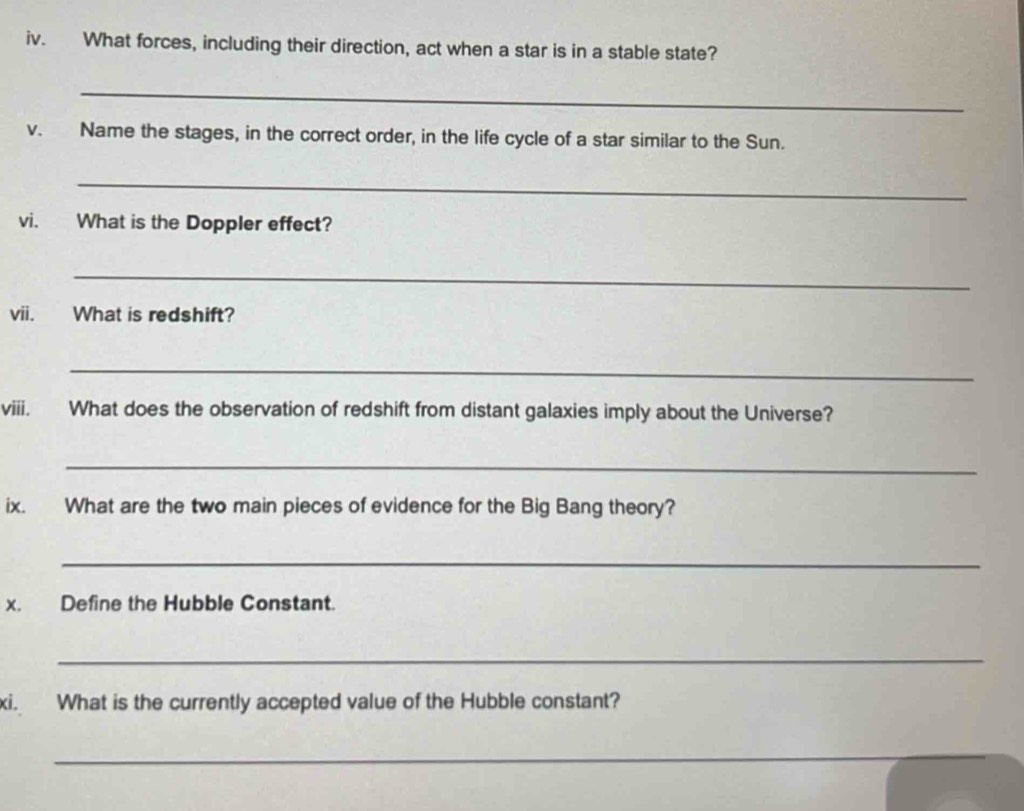What forces, including their direction, act when a star is in a stable state? 
_ 
v. Name the stages, in the correct order, in the life cycle of a star similar to the Sun. 
_ 
vi. What is the Doppler effect? 
_ 
vii. What is redshift? 
_ 
viii. What does the observation of redshift from distant galaxies imply about the Universe? 
_ 
ix. What are the two main pieces of evidence for the Big Bang theory? 
_ 
x. Define the Hubble Constant. 
_ 
xi. What is the currently accepted value of the Hubble constant? 
_