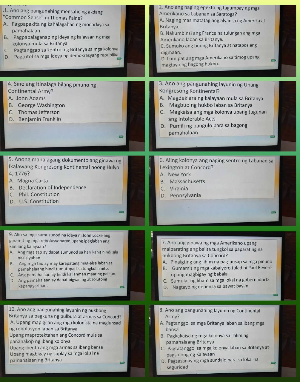 Ano ang naging epekto ng tagumpay ng mga
1. Ano ang pangunahing mensahe ng akdang Amerikano sa Labanan sa Saratoga?
"Common Sense" ni Thomas Paine? A. Naging mas matatag ang alyansa ng Amerika at
A. Pagpapakita ng kahalagahan ng monarkiya sa Britanya.
pamahalaan B. Nakumbinsi ang France na tulungan ang mga
B. Pagpapalaganap ng ideya ng kalayaan ng mga Amerikano laban sa Britanya.
kolonya mula sa Britanya C. Sumuko ang buong Britanya at natapos ang
C. Pagtanggap sa kontrol ng Britanya sa mga kolonya digmaan.
D. Pagtutol sa mga ideya ng demokrasyang republika
D. Lumipat ang mga Amerikano sa timog upang
magtayo ng bagong hukbo.
4. Sino ang itinalaga bilang pinuno ng
3. Ano ang pangunahing layunin ng Unang
Continental Army? Kongresong Kontinental?
A. John Adams A. Magdeklara ng kalayaan mula sa Britanya
B. George Washington B. Magbuo ng hukbo laban sa Britanya
C. Thomas Jefferson C. Magkaisa ang mga kolonya upang tugunan
D. Benjamin Franklin ang Intolerable Acts
D. Pumili ng pangulo para sa bagong
pamahalaan
5. Anong mahalagang dokumento ang ginawa ng 6. Aling kolonya ang naging sentro ng Labanan sa
Ikalawang Kongresong Kontinental noong Hulyo Lexington at Concord?
4, 1776? A. New York
A. Magna Carta B. Massachusetts
B. Declaration of Independence C. Virginia
C. Phil. Constitution D. Pennsylvania
D. U.S. Constitution
9. Alin sa mga sumusunod na ideya ni John Locke ang
ginamit ng mga rebolusyonaryo upang ipaglaban ang 7. Ano ang ginawa ng mga Amerikano upang
kanilang kalayaan? maiparating ang balita tungkol sa paparating na
A. Ang mga tao ay dapat sumunod sa hari kahit hindi sila
nasisiyahan. hukbong Britanya sa Concord?
B. Ang mga tao ay may karapatang mag-alsa laban sa A. Pinaigting ang lihim na pag-uusap sa mga pinuno
pamahalaang hindi tumutupad sa tungkulin nito. B. Gumamit ng mga kabalyero tulad ni Paul Revere
C. Ang pamahalaan ay hindi kailanman maaring palitan. upang magbigay ng babala
D. Ang pamahalaan ay dapat bigyan ng absolutong C. Sumulat ng liham sa mga lokal na gobernadorD
kapangyarihan.
D. Nagtayo ng depensa sa bawat bayan
10. Ano ang pangunahing layunin ng hukbong 8. Ano ang pangunahing layunin ng Continental
Britanya sa pagkuha ng pulbura at armas sa Concord? Army?
A. Upang mapigilan ang mga kolonista na maglunsad A. Pagtanggol sa mga Britanya laban sa ibang mga
ng rebolusyon laban sa Britanya bansa
Upang maprotektahan ang Concord mula sa B. Pagkakaisa ng mga kolonya sa ilalim ng
pananakop ng ibang kolonya pamahalaang Britanya
Upang ibenta ang mga armas sa ibang bansa C. Pagtatanggol sa mga kolonya laban sa Britanya at
Upang magbigay ng suplay sa mga lokal na
pamahalaan ng Britanya pagsulong ng Kalayaan
D. Pagsasanay ng mga sundalo para sa lokal na
seguridad